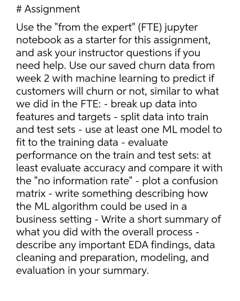 # Assignment
Use the "from the expert" (FTE) jupyter
notebook as a starter for this assignment,
and ask your instructor questions if you
need help. Use our saved churn data from
week 2 with machine learning to predict if
customers will churn or not, similar to what
we did in the FTE: - break up data into
features and targets - split data into train
and test sets - use at least one ML model to
fit to the training data - evaluate
performance on the train and test sets: at
least evaluate accuracy and compare it with
the "no information rate" - plot a confusion
matrix - write something describing how
the ML algorithm could be used in a
business setting - Write a short summary of
what you did with the overall process -
describe any important EDA findings, data
cleaning and preparation, modeling, and
evaluation in your summary.