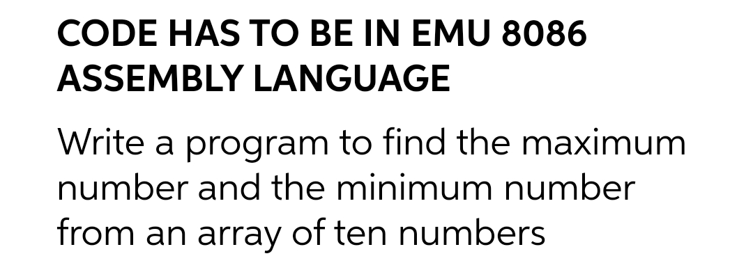 CODE HAS TO BE IN EMU 8086
ASSEMBLY LANGUAGE
Write a program to find the maximum
number and the minimum number
from an array of ten numbers