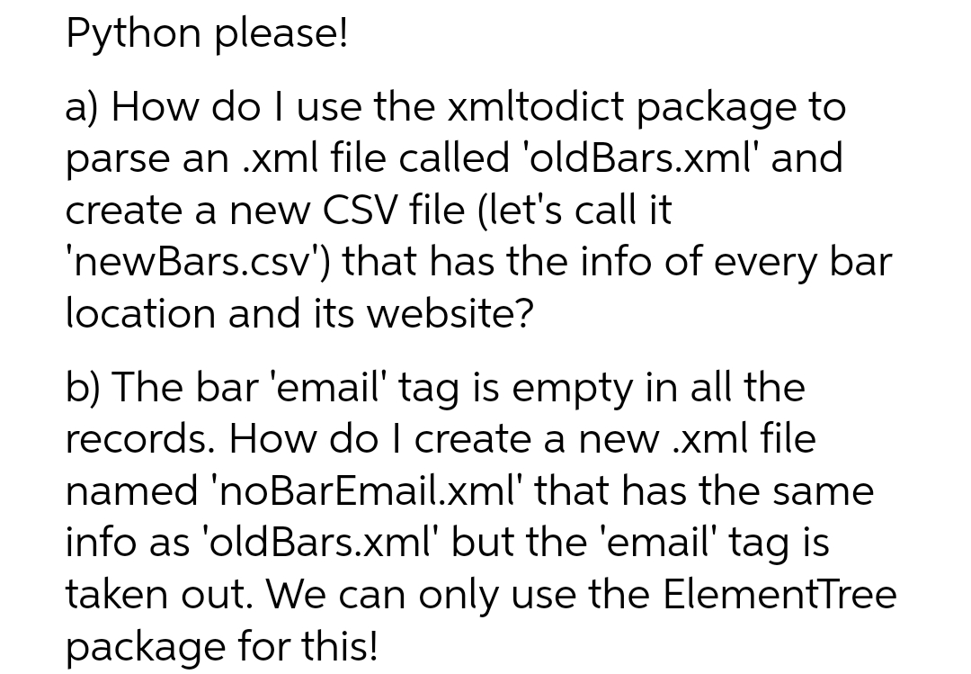 Python please!
a) How do I use the xmltodict package to
parse an .xml file called 'old Bars.xml' and
create a new CSV file (let's call it
'newBars.csv')
that has the info of every bar
location and its website?
b) The bar 'email' tag is empty in all the
records. How do I create a new .xml file
named 'noBarEmail.xml' that has the same
info as 'oldBars.xml' but the 'email' tag is
taken out. We can only use the ElementTree
package for this!