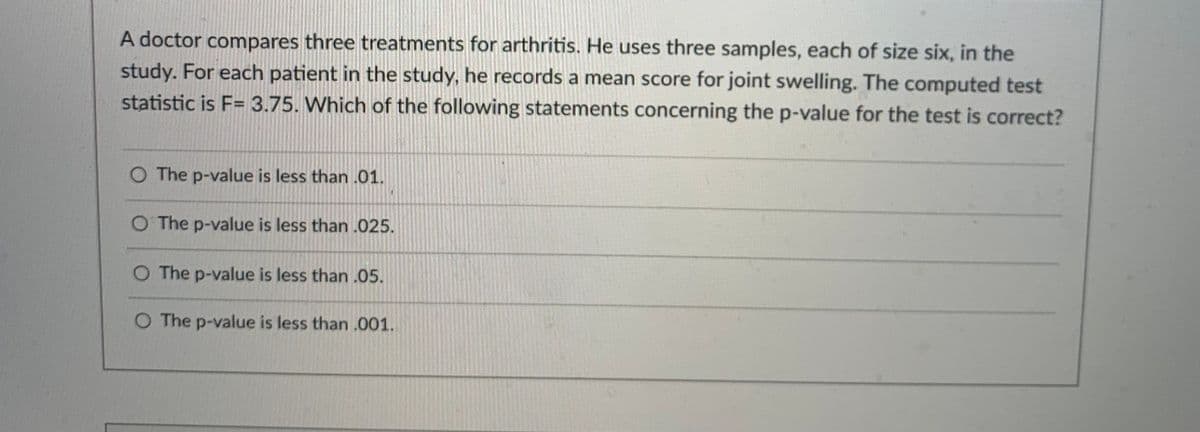 A doctor compares three treatments for arthritis. He uses three samples, each of size six, in the
study. For each patient in the study, he records a mean score for joint swelling. The computed test
statistic is F= 3.75. Which of the following statements concerning the p-value for the test is correct?
The p-value is less than .01.
O The p-value is less than .025.
O The p-value is less than .05.
O The p-value is less than .001.
