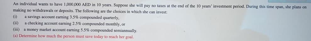 An individual wants to have 1,000,000 AED in 10 years. Suppose she will pay no taxes at the end of the 10 years' investment period. During this time span, she plans on
making no withdrawals or deposits. The following are the choices in which she can invest:
a savings account earning 3.5% compounded quarterly,
a checking account earning 2.5% compounded monthly, or
(iii) a money market account earning 5.5% compounded semiannually.
(a) Determine how much the person must save today to reach her goal.
(i)
(ii)
