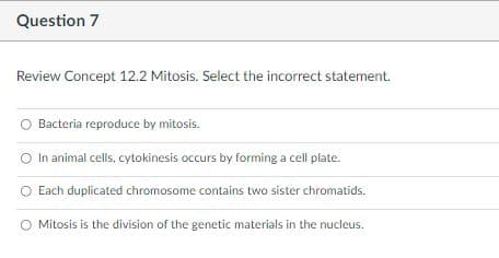 Question 7
Review Concept 12.2 Mitosis. Select the incorrect statement.
Bacteria reproduce by mitosis.
In animal cells, cytokinesis occurs by forming a cell plate.
O Each duplicated chromosome contains two sister chromatids.
O Mitosis is the division of the genetic materials in the nucleus.
