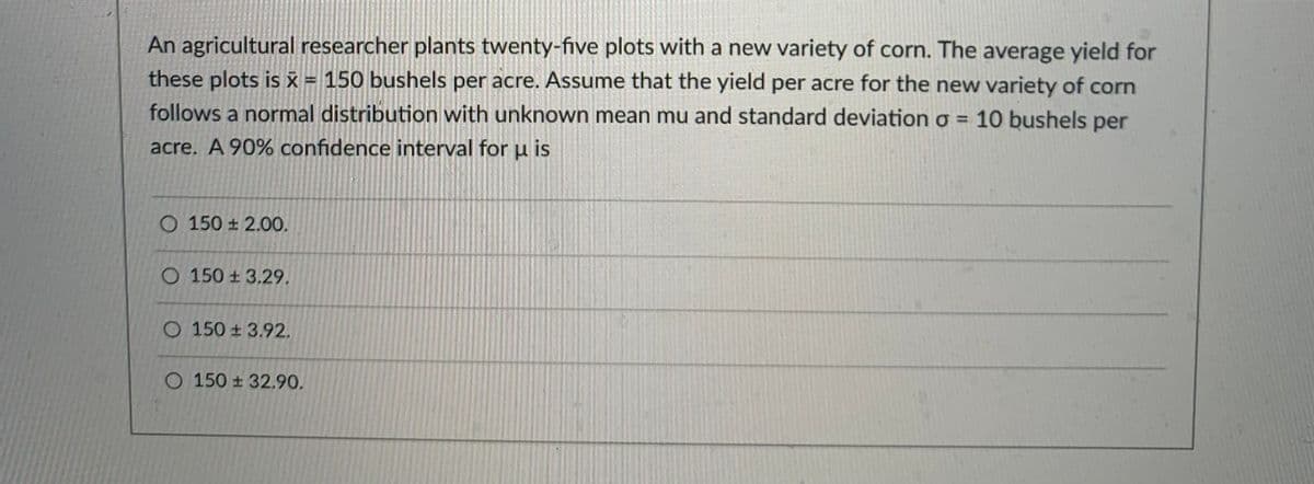 An agricultural researcher plants twenty-five plots with a new variety of corn. The average yield for
these plots is x = 150 bushels per acre. Assume that the yield per acre for the new variety of corn
follows a normal distribution with unknown mean mu and standard deviation o = 10 bushels per
acre. A 90% confidence interval for u is
O 150 ± 2.00.
O 150 ± 3.29.
O 150 + 3.92.
O 150 ± 32.90.
