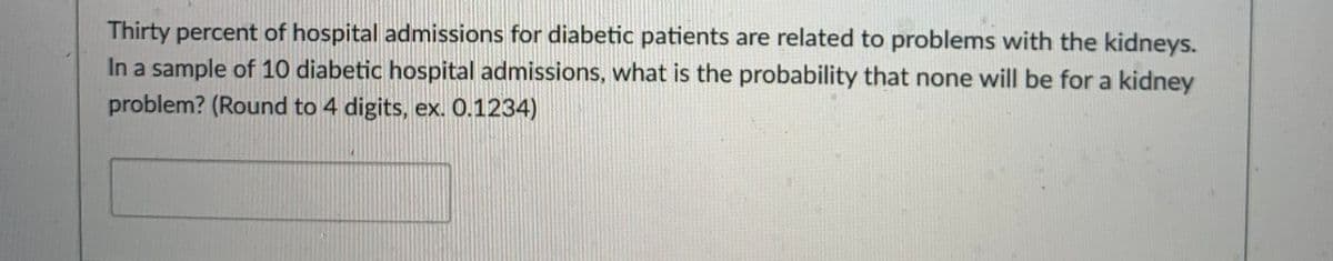 Thirty percent of hospital admissions for diabetic patients are related to problems with the kidneys.
In a sample of 10 diabetic hospital admissions, what is the probability that none will be for a kidney
problem? (Round to 4 digits, ex. 0.1234)
