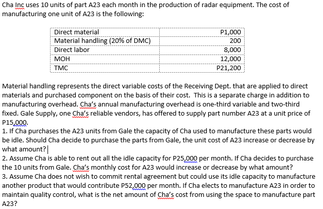 Cha Inc uses 10 units of part A23 each month in the production of radar equipment. The cost of
manufacturing one unit of A23 is the following:
Direct material
Material handling (20% of DMC)
P1,000
200
Direct labor
8,000
12,000
P21,200
МОН
TMC
Material handling represents the direct variable costs of the Receiving Dept. that are applied to direct
materials and purchased component on the basis of their cost. This is a separate charge in addition to
manufacturing overhead. Cha's annual manufacturing overhead is one-third variable and two-third
fixed. Gale Supply, one Cha's reliable vendors, has offered to supply part number A23 at a unit price of
P15,000.
1. If Cha purchases the A23 units from Gale the capacity of Cha used to manufacture these parts would
be idle. Should Cha decide to purchase the parts from Gale, the unit cost of A23 increase or decrease by
what amount?|
2. Assume Cha is able to rent out all the idle capacity for P25,000 per month. If Cha decides to purchase
the 10 units from Gale. Cha's monthly cost for A23 would increase or decrease by what amount?
3. Assume Cha does not wish to commit rental agreement but could use its idle capacity to manufacture
another product that would contribute P52,000 per month. If Cha elects to manufacture A23 in order to
maintain quality control, what is the net amount of Cha's cost from using the space to manufacture part
A23?
