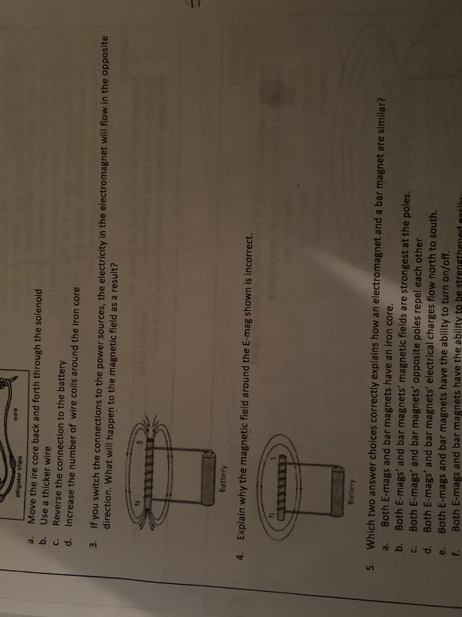 wire
aligator clips
Move the ire core back and forth through the solenoid
Use a thicker wire
Reverse the connection to the battery
Increase the number of wire coils around the iron core
a.
b.
d.
3.
If you switch the connections to the power sources, the electricity in the electromagnet will flow in the opposite
direction. What will happen to the magnetic field as a result?
Battery
4.
Explain why the magnetic field around the E-mag shown is incorrect.
IGIC
Battery
Which two answer choices correctly explains how an electromagnet and a bar magnet are similar?
Both E-mags and bar magnets have an iron core.
Both E-mags' and bar magnets' magnetic fields are strongest at the poles.
Both E-mags' and bar magnets' opposite poles repel each other
Both E-mags' and bar magnets' electrical charges flow north to south.
Both E-mags and bar magnets have the ability to turn on/off.
Both E-mags and bar magnets have the ability to be strengthened easily
5.
a.
b.
d.
e.
