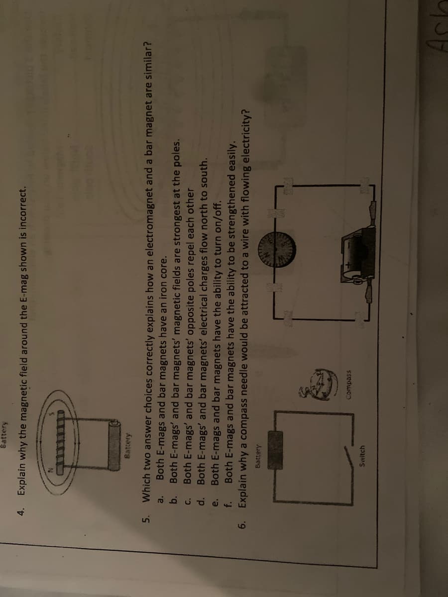 8attery
4.
Explain why the magnetic field around the E-mag shown is incorrect.
Battery
Which two answer choices correctly explains how an electromagnet and a bar magnet are similar?
Both E-mags and bar magnets have an iron core.
Both E-mags' and bar magnets' magnetic fields are strongest at the poles.
Both E-mags' and bar magnets' opposite poles repel each other
Both E-mags' and bar magnets' electrical charges flow north to south.
Both E-mags and bar magnets have the ability to turn on/off.
Both E-mags and bar magnets have the ability to be strengthened easily.
Explain why a compass needle would be attracted to a wire with flowing electricity?
5.
a.
b.
C.
d.
e.
f.
6.
Battery
sseduon
Switch
Ach
