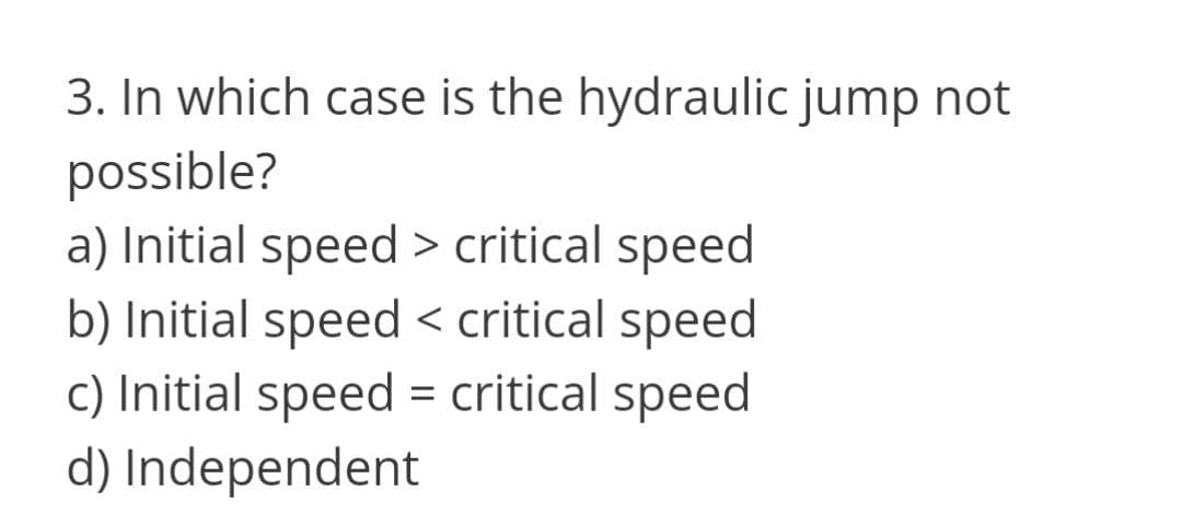 3. In which case is the hydraulic jump not
possible?
a) Initial speed > critical speed
b) Initial speed < critical speed
c) Initial speed = critical speed
d) Independent
