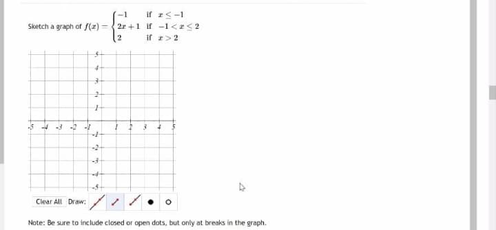 Sketch a graph of f(x)
-5 -4 -3 -2 -1
5
4
3
2-
Clear All Draw:
+
1
+
-2-
if 23-1
-1
2x+1 if -1 << 2
2
if z>2
I 2
3
-3
-4-
-5-
1
Note: Be sure to include closed or open dots, but only at breaks in the graph.