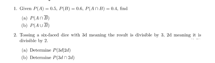 1. Given P(A) = 0.5, P(B) = 0.6, P(An B) = 0.4, find
(a) P(ANB)
(b) P(AUB)
2. Tossing a six-faced dice with 3d meaning the result is divisible by 3, 2d meaning it is
divisible by 2.
(a) Determine P(3d|2d)
(b) Determine P(3d2d)