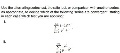 Use the alternating series test, the ratio test, or comparison with another series,
as appropriate, to decide which of the following series are convergent, stating
in each case which test you are applying:
i.
ii.
(-1)P+1
p² +3¹
P+2