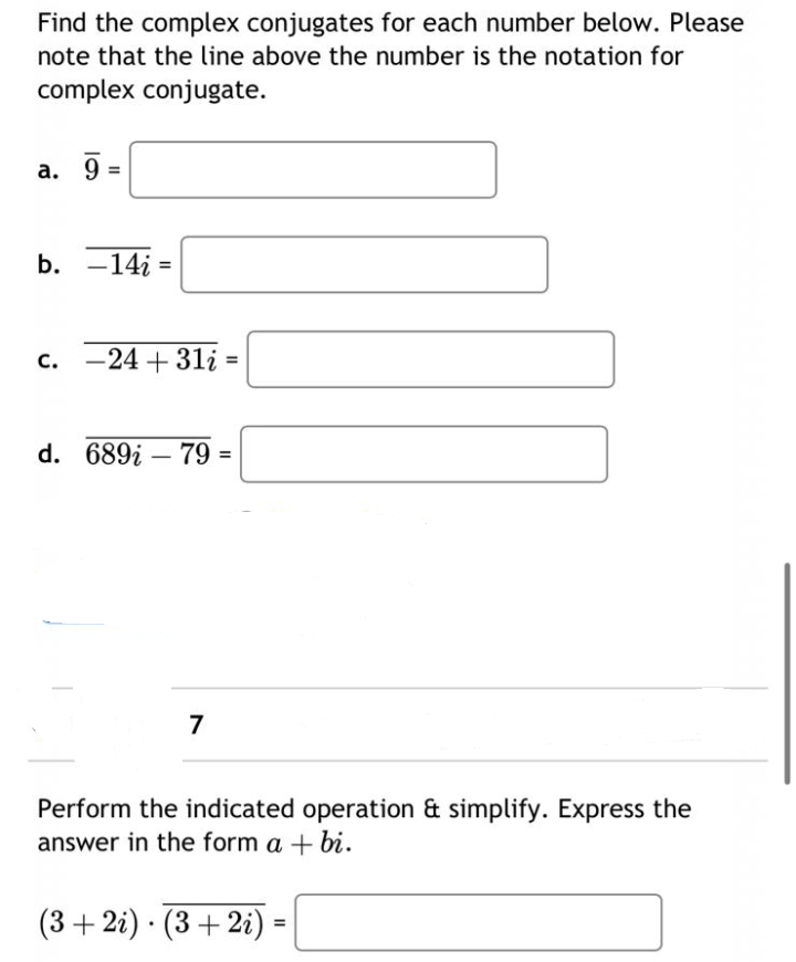 Find the complex conjugates for each number below. Please
note that the line above the number is the notation for
complex conjugate.
a. 9=
b. 14i=
c. -24 +31i:
d. 689į - 79
7
=
Perform the indicated operation & simplify. Express the
answer in the form a + bi.
(3+2i) (3 + 2i)
.
11