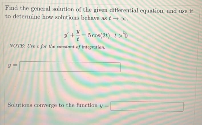 Find the general solution of the given differential equation, and use it
to determine how solutions behave as t→ ∞.
y' + ¾/= 5 cos(2), t > 0
t
NOTE: Use c for the constant of integration.
Y
||
Solutions converge to the function y =