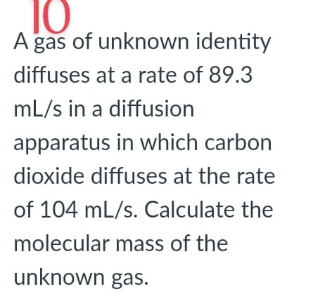 10
A gas of unknown identity
diffuses at a rate of 89.3
mL/s in a diffusion
apparatus in which carbon
dioxide diffuses at the rate
of 104 mL/s. Calculate the
molecular mass of the
unknown gas.