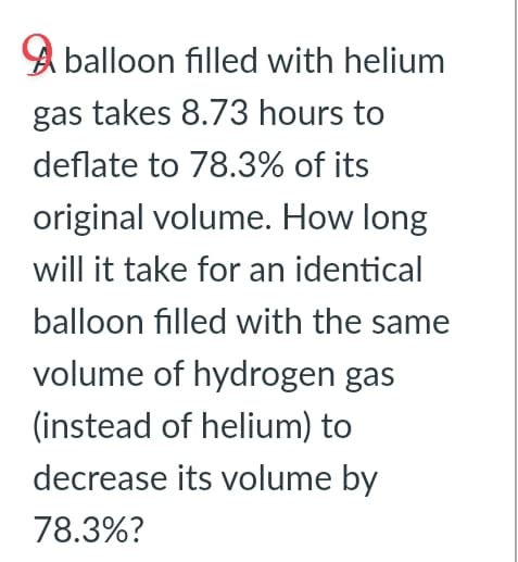 balloon filled with helium
gas takes 8.73 hours to
deflate to 78.3% of its
original volume. How long
will it take for an identical
balloon filled with the same
volume of hydrogen gas
(instead of helium) to
decrease its volume by
78.3%?