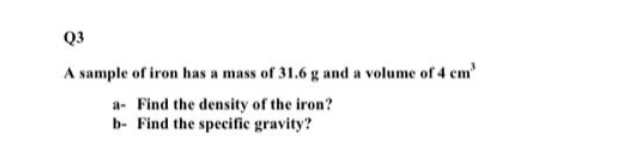 Q3
A sample of iron has a mass of 31.6 g and a volume of 4 cm"
a Find the density of the iron?
b- Find the specific gravity?