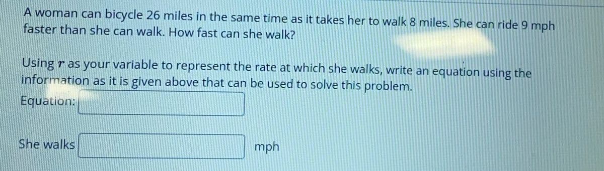 A woman can bicycle 26 miles in the same time as it takes her to walk 8 miles. She can ride 9 mph
faster than she can walk. How fast can she walk?
Using r as your variable to represent the rate at which she walks, write an equation using the
information as it is given above that can be used to solve this problem.
Equation:
She walks
mph