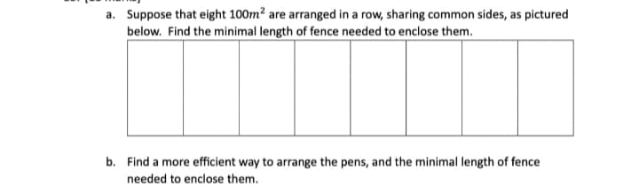 a. Suppose that eight 100m² are arranged in a row, sharing common sides, as pictured
below. Find the minimal length of fence needed to enclose them.
b. Find a more efficient way to arrange the pens, and the minimal length of fence
needed to enclose them.