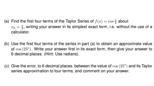 (a) Find the first four terms of the Taylor Series of f(x) = cos about
To, writing your answer in its simplest exact form, i.e. without the use of a
calculator.
(b) Use the first four terms of the series in part (a) to obtain an approximate value
of cos (25°). Write your answer first in its exact form, then give your answer to
6 decimal places. (Hint: Use radians).
(c) Give the error, to 6 decimal places, between the value of cos (25°) and its Taylor
series approximation to four terms, and comment on your answer.