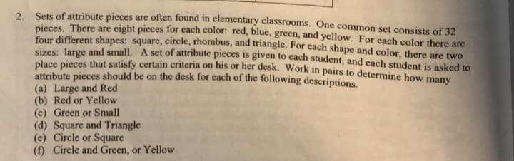 2. Sets of attribute pieces are often found in elementary classrooms. One common set consists of 32
pieces. There are eight pieces for each color: red, blue, green, and yellow. For each color there are
four different shapes: square, circle, rhombus, and triangle. For each shape and color, there are two
sizes: large and small. A set of attribute pieces is given to each student, and each student is asked to
place pieces that satisfy certain criteria on his or her desk. Work in pairs to determine how many
attribute pieces should be on the desk for each of the following descriptions.
(a) Large and Red
(b) Red or Yellow
(c) Green or Small
(d) Square and Triangle
(e) Circle or Square
(f) Circle and Green, or Yellow