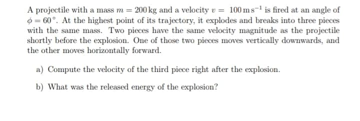 A projectile with a mass m = 200 kg and a velocity v = 100 ms-¹ is fired at an angle of
= 60°. At the highest point of its trajectory, it explodes and breaks into three pieces
with the same mass. Two pieces have the same velocity magnitude as the projectile
shortly before the explosion. One of those two pieces moves vertically downwards, and
the other moves horizontally forward.
a) Compute the velocity of the third piece right after the explosion.
b) What was the released energy of the explosion?