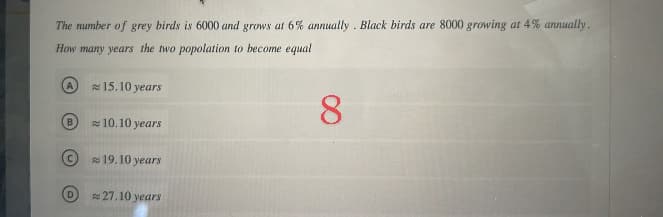 The number of grey birds is 6000 and grows at 6% annually. Black birds are 8000 growing at 4% annually.
How many years the two popolation to become equal
B
D
15.10 years
10.10 years
19.10 years
27.10 years
8