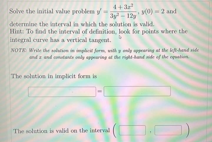 4+3x²
"
3y² - 12y
determine the interval in which the solution is valid.
Hint: To find the interval of definition, look for points where the
integral curve has a vertical tangent.
4
Solve the initial value problem y'
-
NOTE: Write the solution in implicit form, with y only appearing at the left-hand side
and x and constants only appearing at the right-hand side of the equation.
The solution in implicit form is
=
y(0) = 2 and
The solution is valid on the interval