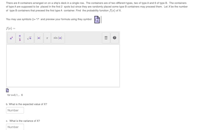 There are 8 containers arranged on on a ship's deck in a single row.. The containers are of two different types, two of type A and 6 of type B. The containers
of type A are supposed to be placed in the first 2 spots but since they are randomly placed some type B containers may preceed them. Let X be the number
of type B containers that preceed the first type A container. Find the probability function f(x) of X.
You may use symbols ()+*/^ and preview your formula using they symbol
f(x) =
6
a
b
for x=0,1,.. 6
√a
|a|
k
b. What is the expected value of X?
Number
c. What is the variance of X?
Number
sin (a)
AY
E