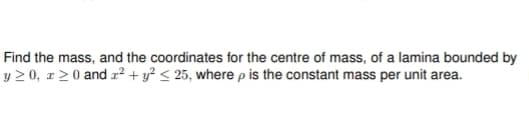 Find the mass, and the coordinates for the centre of mass, of a lamina bounded by
y ≥ 0, x ≥ 0 and ² + y² ≤ 25, where p is the constant mass per unit area.