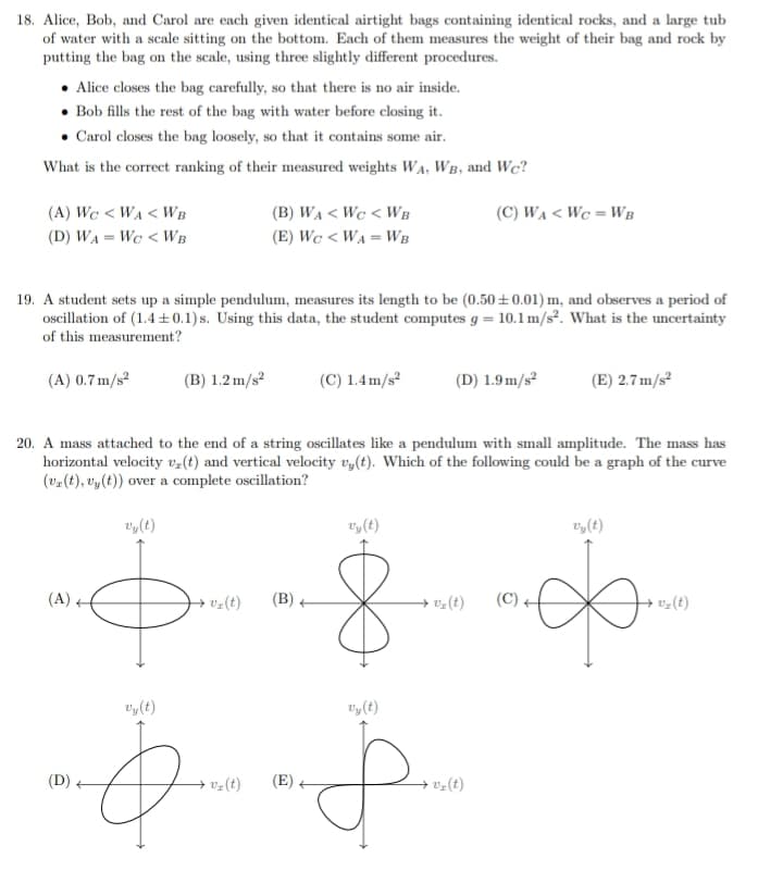 18. Alice, Bob, and Carol are each given identical airtight bags containing identical rocks, and a large tub
of water with a scale sitting on the bottom. Each of them measures the weight of their bag and rock by
putting the bag on the scale, using three slightly different procedures.
Alice closes the bag carefully, so that there is no air inside.
• Bob fills the rest of the bag with water before closing it.
• Carol closes the bag loosely, so that it contains some air.
What is the correct ranking of their measured weights WA, WB, and We?
(A) WC <WA <WB
(D) WA = We <WB
19. A student sets up a simple pendulum, measures its length to be (0.50±0.01) m, and observes a period of
oscillation of (1.4±0.1)s. Using this data, the student computes g = 10.1 m/s². What is the uncertainty
of this measurement?
(A) 0.7 m/s²
(B) 1.2 m/s²
(D)
(B) WA <WC <WB
(E) WC < WA = WB
v₂ (t)
(C) 1.4 m/s²
20. A mass attached to the end of a string oscillates like a pendulum with small amplitude. The mass has
horizontal velocity v₂(t) and vertical velocity vy(t). Which of the following could be a graph of the curve
(vz(t), vy(t)) over a complete oscillation?
vy(t)
vy(t)
$ 8
(A)
vy(t)
(B)
vy(t)
Đ
(C) WA < WC = WB
(D) 1.9 m/s²
v₂ (t)
vy(t)
p.
vy(t)
(E) 2.7 m/s²
(C)
vy(t)
v₂(t)
