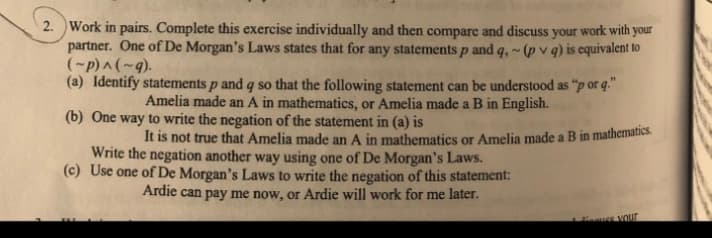 2. Work in pairs. Complete this exercise individually and then compare and discuss your work with your
partner. One of De Morgan's Laws states that for any statements p and q,~(pv q) is equivalent to
(~p) ^ (~9).
(a) Identify statements p and q so that the following statement can be understood as "p or q."
Amelia made an A in mathematics, or Amelia made a B in English.
(b) One way to write the negation of the statement in (a) is
It is not true that Amelia made an A in mathematics or Amelia made a B in mathematics.
Write the negation another way using one of De Morgan's Laws.
(c) Use one of De Morgan's Laws to write the negation of this statement:
Ardie can pay me now, or Ardie will work for me later.
use your