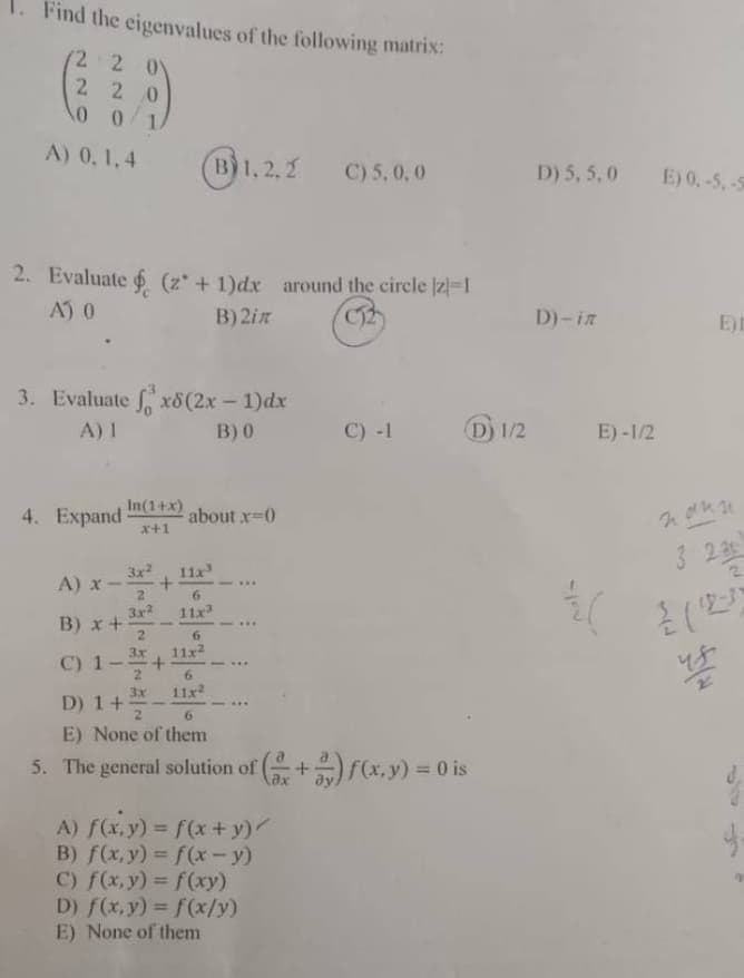 Find the eigenvalues of the following matrix:
2 2 0
220
0
0
A) 0, 1,4
2. Evaluate (z + 1)dx around the circle [z]=1
A) 0
B) 2in
4. Expand
3. Evaluate fx8 (2x - 1)dx
A) 1
B) 0
In(1+x)
x+1
3x² 11x³
+
2
3x²
A) x-
B) x+
2
3x
C) 1 +
3x
D) 1 +/-
2
1.2.2 C) 5,0,0
about .x=0
6
11x³
B) 1,2
6
11x²
6
11x²
***
C) -1
A) f(x,y) = f(x+y)/
B) f(x,y) = f(x - y)
C) f(x,y) = f(xy)
D) f(x, y) = f(x/y)
E) None of them
D 1/2
6
E) None of them
5. The general solution of (+) f(x, y) = 0 is
D) 5, 5,0 E) 0,-5, -5
D)-in
E)-1/2
{(
E)I
nonn
3 23
us
J-