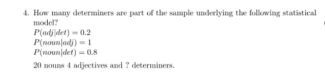 4. How many determiners are part of the sample underlying the following statistical
model?
P(adj|det) = 0.2
P(noun adj) = 1
P(noun det) = 0.8
20 nouns 4 adjectives and ? determiners.