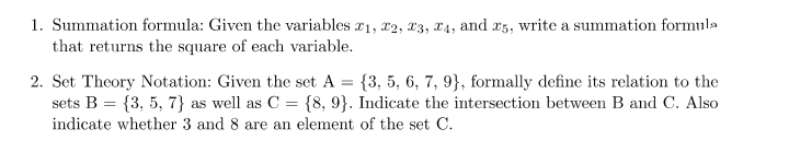 1. Summation formula: Given the variables 21, 22, 23, 24, and 25, write a summation formula
that returns the square of each variable.
2. Set Theory Notation: Given the set A = {3, 5, 6, 7, 9), formally define its relation to the
sets B = {3, 5, 7) as well as C = {8, 9}. Indicate the intersection between B and C. Also
indicate whether 3 and 8 are an element of the set C.