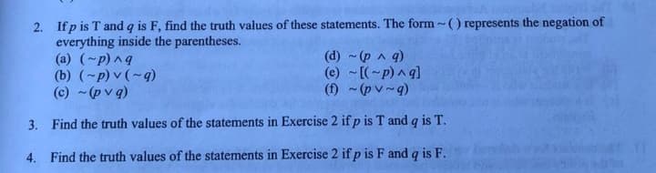 2. If p is T and q is F, find the truth values of these statements. The form~() represents the negation of
everything inside the parentheses.
(a) (~p) ^q
(b) (~p) v (~q)
(c) ~(pvq)
(d) ~ (p ^ q)
(e) ~[(~p)^q]
(f) ~(pv~q)
3.
Find the truth values of the statements in Exercise 2 if p is T and q is T.
4. Find the truth values of the statements in Exercise 2 if p is F and q is F.