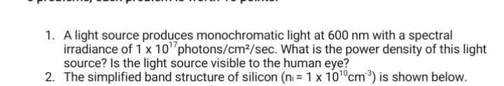 1. A light source produces monochromatic light at 600 nm with a spectral
irradiance of 1 x 10¹ photons/cm²/sec. What is the power density of this light
source? Is the light source visible to the human eye?
2. The simplified band structure of silicon (n = 1 x 10¹0cm³) is shown below.