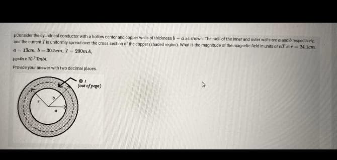 Consider the cylindrical conductor with a hollow center and copper walls of thickness b-a as shown. The radii of the inner and outer walls are a and b respectively.
and the current I is uniformly spread over the cross section of the copper (shaded region). What is the magnitude of the magnetic field in units of nT at r- 24.1cm.
a=13cm, b=30.5cm, 7- 200mA,
Hom4 x 10 Tm/A.
Provide your answer with two decimal places.
A
--
01
(out of page)
