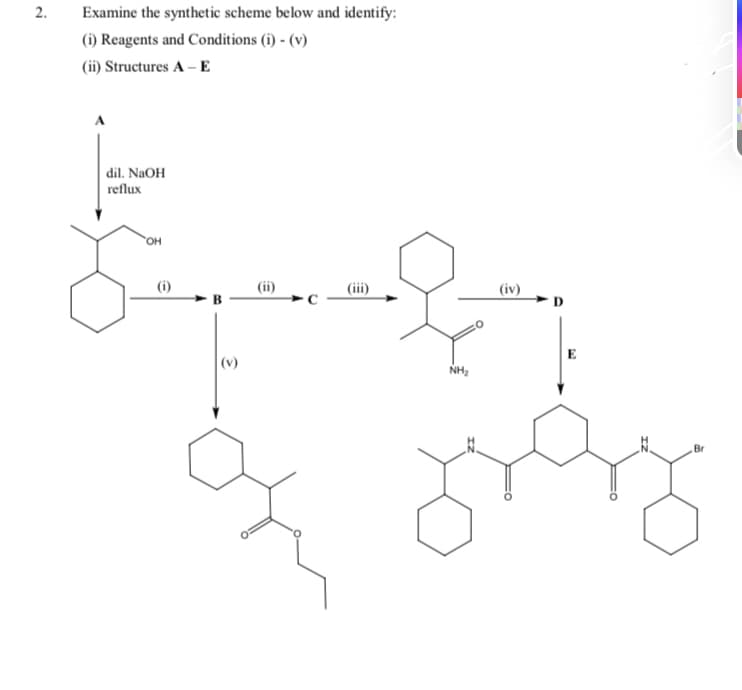 2.
Examine the synthetic scheme below and identify:
(i) Reagents and Conditions (i) - (v)
(ii) Structures A –E
dil. NAOH
reflux
HO,
(i)
(ii)
(iii)
(iv)
E
|(v)
NH2
Br
