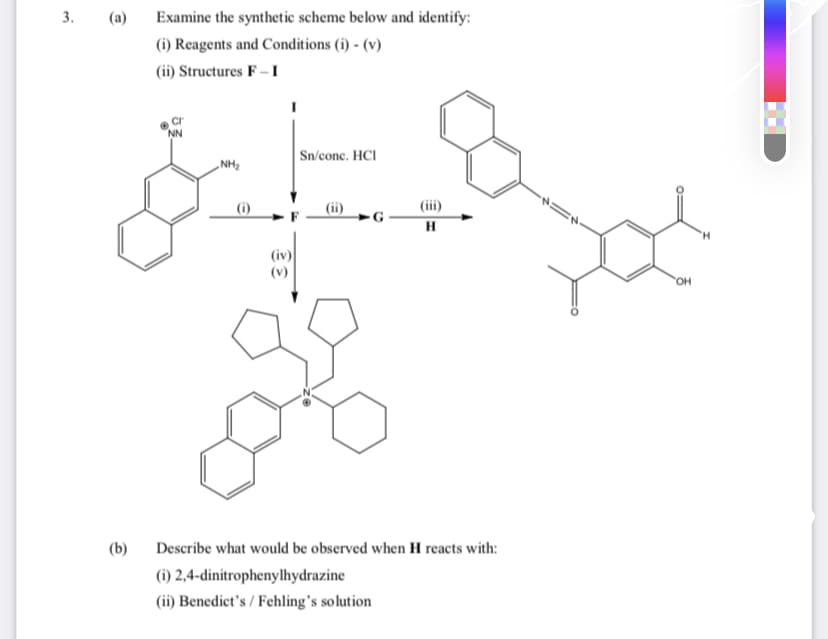 3.
(a)
Examine the synthetic scheme below and identify:
(i) Reagents and Conditions (i) - (v)
(ii) Structures F – I
Sn/conc. HCI
„NH2
(iii)
(iv)
(v)
HO,
(b)
Describe what would be observed when H reacts with:
(i) 2,4-dinitrophenylhydrazine
(ii) Benedict's / Fehling's solution
