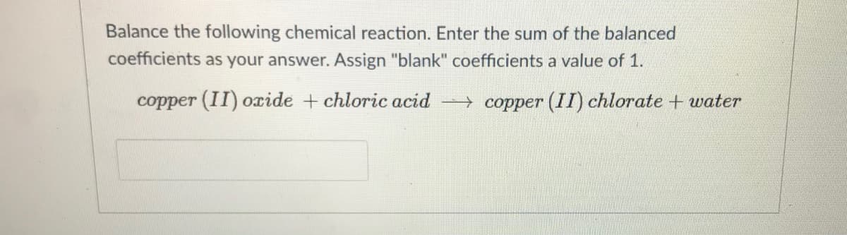 Balance the following chemical reaction. Enter the sum of the balanced
coefficients as your answer. Assign "blank" coefficients a value of 1.
copper (II) ocide + chloric acid copper (II) chlorate + water
