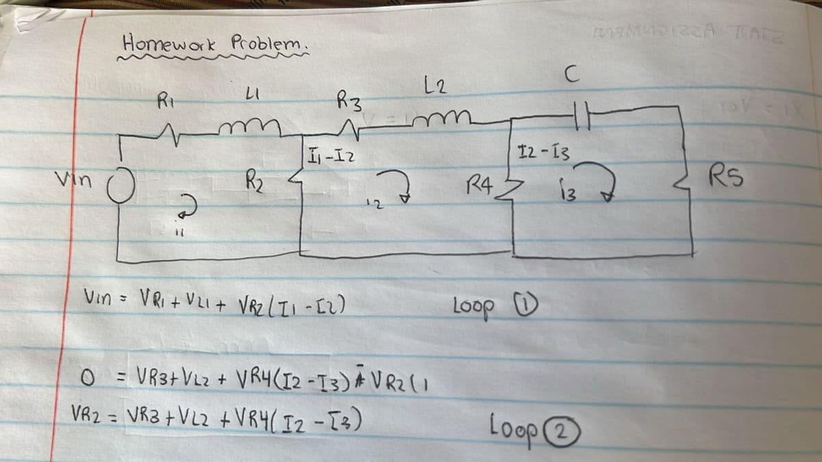 Homework Problem.
Ri
LI
L2
R3
m
vin O
R₂
2
I-I2
C
MAMASINA TATZ
TSV
12-13
RS
R4
13
12
Vin = VRI + VLI+ VR2 (11-12)
Loop
O
=VR3+ VL2 + VR4 (12-13) AVR2 (1
VR2 = VR3+ VL2 + VRY (12-13)
Loop②