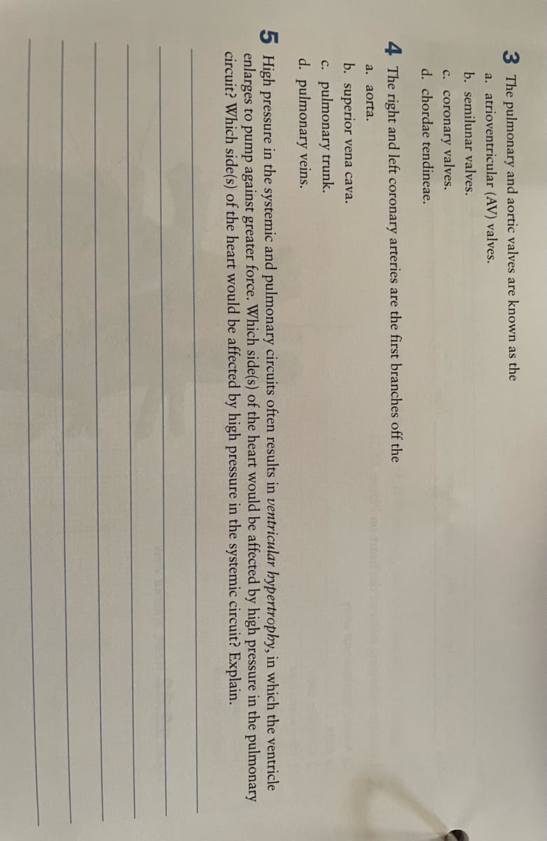 3 The pulmonary and aortic valves are known as the
a. atrioventricular (AV) valves.
b. semilunar valves.
c. coronary valves.
d. chordae tendineae.
4 The right and left coronary arteries are the first branches off the
a. aorta.
b. superior vena cava.
c. pulmonary trunk.
d. pulmonary veins.
5 High pressure in the systemic and pulmonary circuits often results in ventricular hypertrophy, in which the ventricle
enlarges to pump against greater force. Which side(s) of the heart would be affected by high pressure in the pulmonary
circuit? Which side(s) of the heart would be affected by high pressure in the systemic circuit? Explain.
