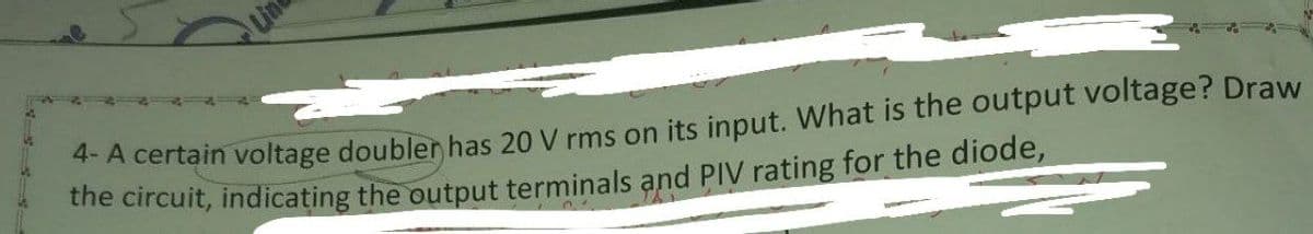 A certain voltage doubler has 20 V rms on its input. What is the output voltage? Draw
the circuit, indicating the output terminals and PIV rating for the diode,
