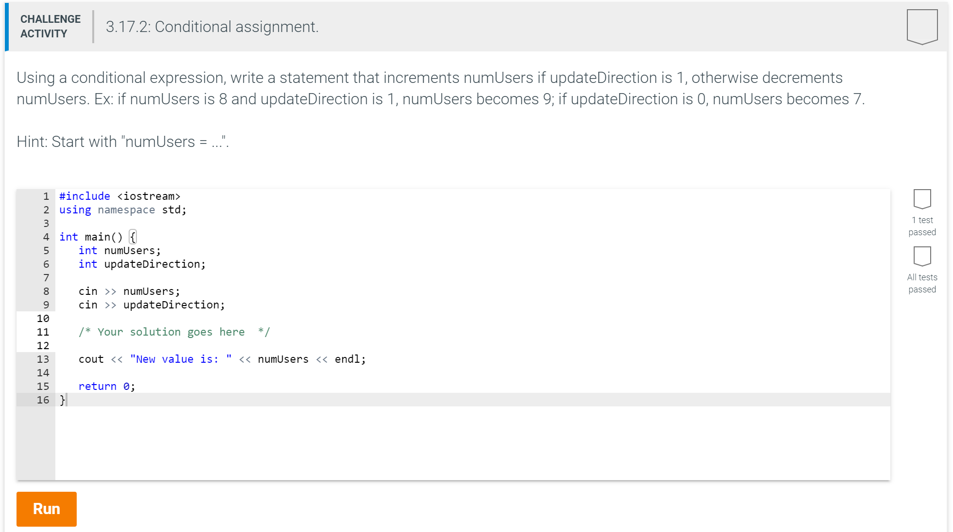 CHALLENGE
3.17.2: Conditional assignment.
ACTIVITY
Using a conditional expression, write a statement that increments numUsers if updateDirection is 1, otherwise decrements
numUsers. Ex: if numUsers is 8 and updateDirection is 1, numUsers becomes 9; if updateDirection is 0, numUsers becomes 7.
Hint: Start with "numUsers = ..".
1 #include <iostream>
2 using namespace std;
1 test
3
passed
4 int main) {
int numUsers;
int updateDirection;
6
All tests
7
passed
cin >> numUsers;
cin updateDirection;
10
/* Your solution goes here */
11
12
numUsers << endl;
cout <<"New value is:
13
14
return 0;
15
16
Run
