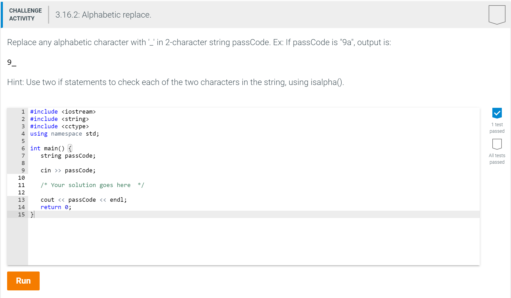 CHALLENGE
3.16.2: Alphabetic replace.
ACTIVITY
Replace any alphabetic character with ' in 2-character string passCode. Ex: If passCode is "9a", output is:
9
Hint: Use two if statements to check each of the two characters in the string, using isalpha().
1 #include <iostream>
2 #include <string>
3 #include <cctype>
4 using namespace std;
1 test
passed
5
6 int main) {
string passCode;
All tests
7
passed
cin passCode;
10
* Your solution goes here
/
11
12
cout << passCode << endl;
return 0
13
14
15
Run
