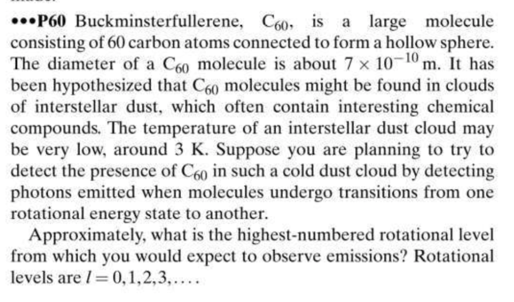 ..•P60 Buckminsterfullerene, Co0, is a large molecule
consisting of 60 carbon atoms connected to form a hollow sphere.
The diameter of a C60 molecule is about 7 x 10-10 m. It has
been hypothesized that C60 molecules might be found in clouds
of interstellar dust, which often contain interesting chemical
compounds. The temperature of an interstellar dust cloud may
be very low, around 3 K. Suppose you are planning to try to
detect the presence of C60 in such a cold dust cloud by detecting
photons emitted when molecules undergo transitions from one
rotational energy state to another.
Approximately, what is the highest-numbered rotational level
from which you would expect to observe emissions? Rotational
levels are I= 0,1,2,3,....
