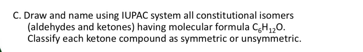 C. Draw and name using IUPAC system all constitutional isomers
(aldehydes and ketones) having molecular formula C,H,,0.
Classify each ketone compound as symmetric or unsymmetric.
