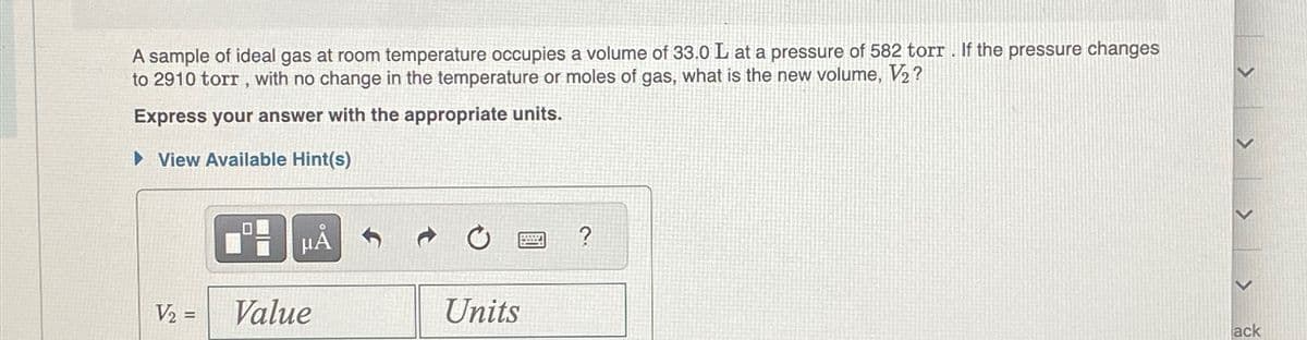 A sample of ideal gas at room temperature occupies a volume of 33.0 L at a pressure of 582 torr. If the pressure changes
to 2910 torr, with no change in the temperature or moles of gas, what is the new volume, V₂?
Express your answer with the appropriate units.
► View Available Hint(s)
V₂ =
μᾶ
Value
Units
www.
ack