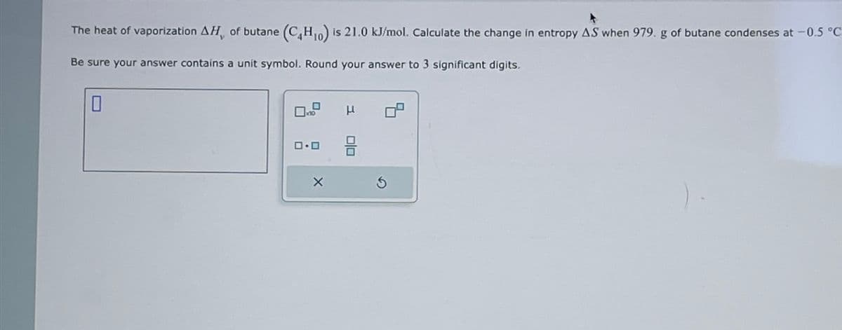 The heat of vaporization AH, of butane (C4H₁0) is 21.0 kJ/mol. Calculate the change in entropy AS when 979. g of butane condenses at -0.5 °C
Be sure your answer contains a unit symbol. Round your answer to 3 significant digits.
0
10
μ