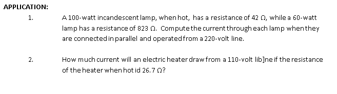 APPLICATION:
1.
A 100-watt incandescent lamp, when hot, has a resistance of 42 0, while a 60-watt
lamp has a resistance of 823 0. Computethe current through each lamp whenthey
are connected in parallel and operatedfrom a 220-volt line.
2.
How much current will an electric heater draw from a 110-volt lib]neif the resistance
of the heater when hot id 26.70?
